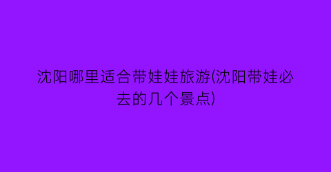沈阳哪里适合带娃娃旅游(沈阳带娃必去的几个景点)