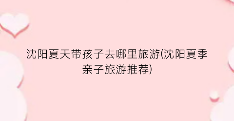 沈阳夏天带孩子去哪里旅游(沈阳夏季亲子旅游推荐)