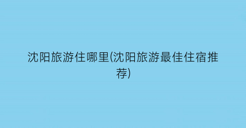 沈阳旅游住哪里(沈阳旅游最佳住宿推荐)