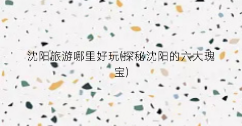 沈阳旅游哪里好玩(探秘沈阳的六大瑰宝)