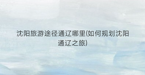 沈阳旅游途径通辽哪里(如何规划沈阳通辽之旅)