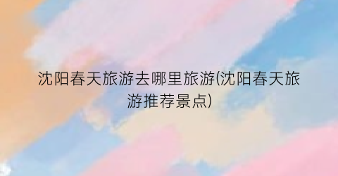 沈阳春天旅游去哪里旅游(沈阳春天旅游推荐景点)