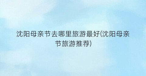 沈阳母亲节去哪里旅游最好(沈阳母亲节旅游推荐)