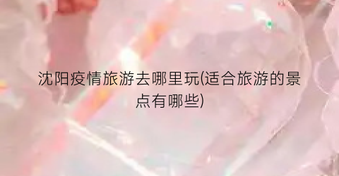 沈阳疫情旅游去哪里玩(适合旅游的景点有哪些)