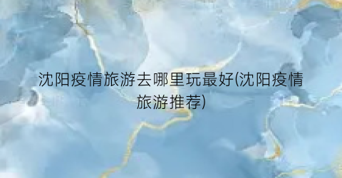 沈阳疫情旅游去哪里玩最好(沈阳疫情旅游推荐)