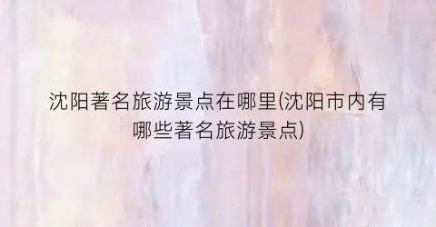 沈阳著名旅游景点在哪里(沈阳市内有哪些著名旅游景点)