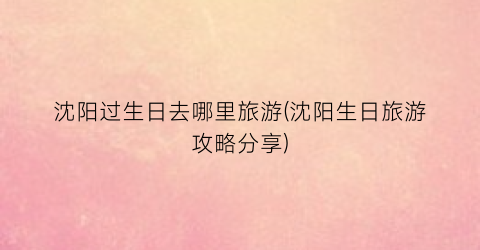 沈阳过生日去哪里旅游(沈阳生日旅游攻略分享)
