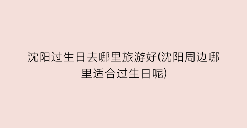 沈阳过生日去哪里旅游好(沈阳周边哪里适合过生日呢)
