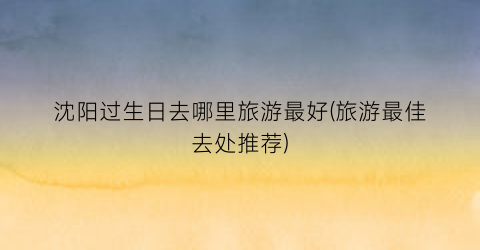 沈阳过生日去哪里旅游最好(旅游最佳去处推荐)