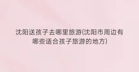 沈阳送孩子去哪里旅游(沈阳市周边有哪些适合孩子旅游的地方)