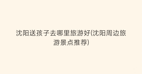 沈阳送孩子去哪里旅游好(沈阳周边旅游景点推荐)