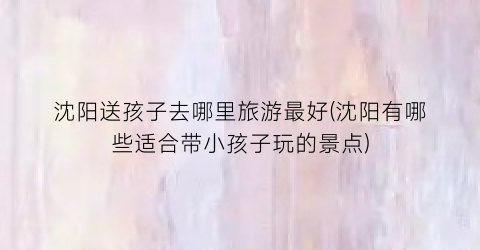 沈阳送孩子去哪里旅游最好(沈阳有哪些适合带小孩子玩的景点)