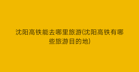 沈阳高铁能去哪里旅游(沈阳高铁有哪些旅游目的地)