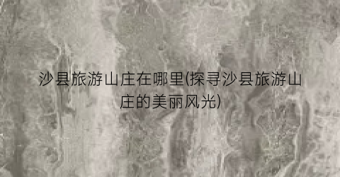 沙县旅游山庄在哪里(探寻沙县旅游山庄的美丽风光)