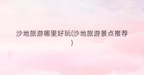 沙地旅游哪里好玩(沙地旅游景点推荐)