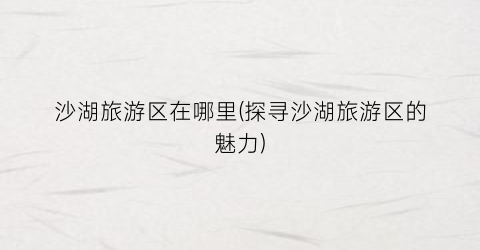 沙湖旅游区在哪里(探寻沙湖旅游区的魅力)