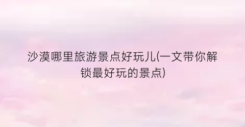沙漠哪里旅游景点好玩儿(一文带你解锁最好玩的景点)