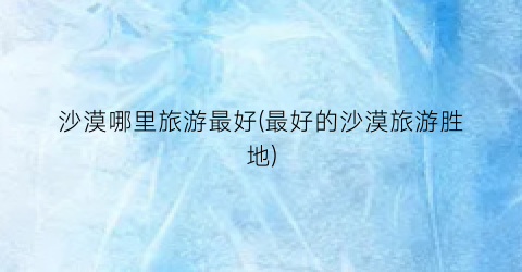 沙漠哪里旅游最好(最好的沙漠旅游胜地)