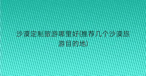 沙漠定制旅游哪里好(推荐几个沙漠旅游目的地)
