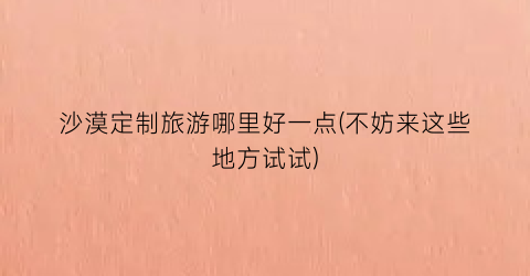 沙漠定制旅游哪里好一点(不妨来这些地方试试)
