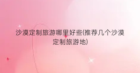 沙漠定制旅游哪里好些(推荐几个沙漠定制旅游地)