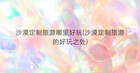 沙漠定制旅游哪里好玩(沙漠定制旅游的好玩之处)