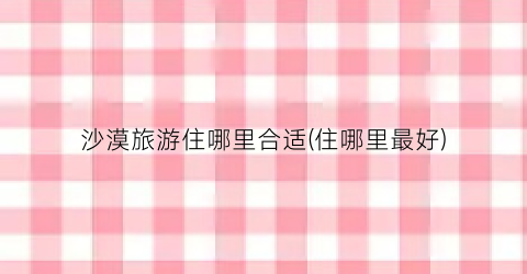 沙漠旅游住哪里合适(住哪里最好)