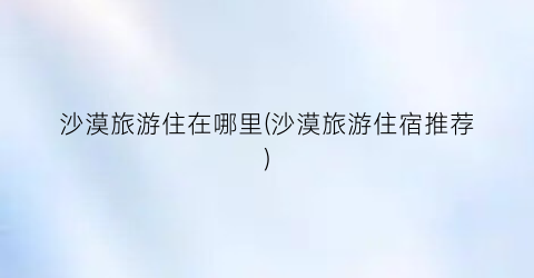 沙漠旅游住在哪里(沙漠旅游住宿推荐)