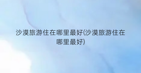 沙漠旅游住在哪里最好(沙漠旅游住在哪里最好)