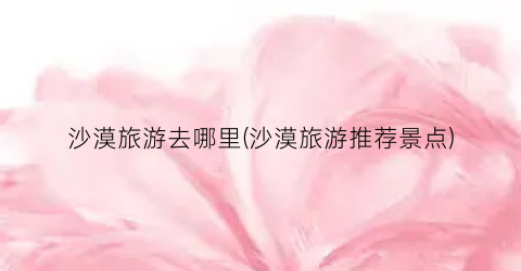 沙漠旅游去哪里(沙漠旅游推荐景点)