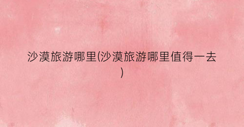 沙漠旅游哪里(沙漠旅游哪里值得一去)