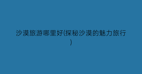沙漠旅游哪里好(探秘沙漠的魅力旅行)