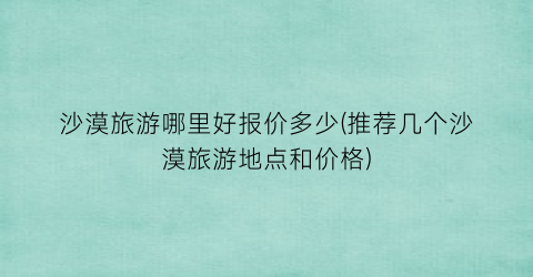 沙漠旅游哪里好报价多少(推荐几个沙漠旅游地点和价格)