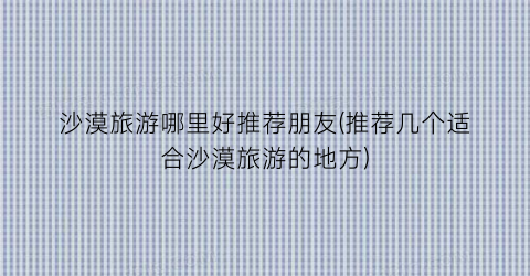 沙漠旅游哪里好推荐朋友(推荐几个适合沙漠旅游的地方)