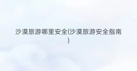 沙漠旅游哪里安全(沙漠旅游安全指南)