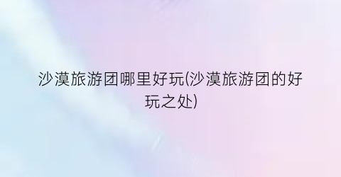 沙漠旅游团哪里好玩(沙漠旅游团的好玩之处)