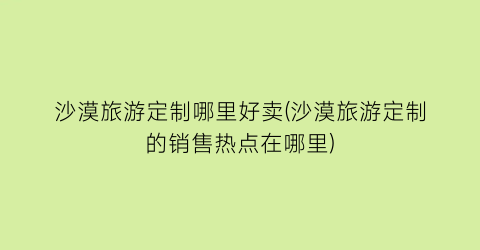 沙漠旅游定制哪里好卖(沙漠旅游定制的销售热点在哪里)