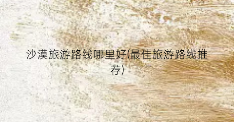 沙漠旅游路线哪里好(最佳旅游路线推荐)