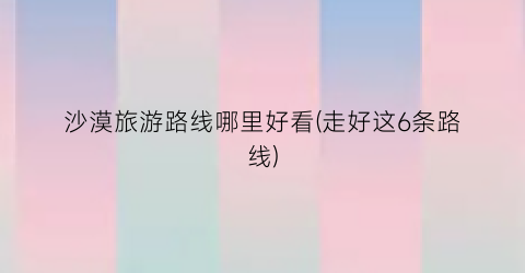 沙漠旅游路线哪里好看(走好这6条路线)