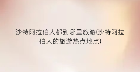 沙特阿拉伯人都到哪里旅游(沙特阿拉伯人的旅游热点地点)
