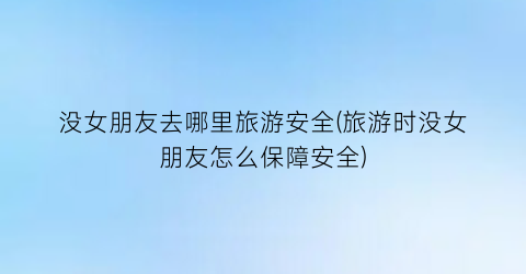 没女朋友去哪里旅游安全(旅游时没女朋友怎么保障安全)