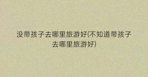 没带孩子去哪里旅游好(不知道带孩子去哪里旅游好)