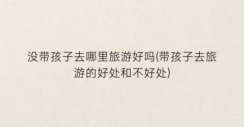 没带孩子去哪里旅游好吗(带孩子去旅游的好处和不好处)