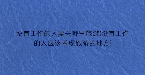 没有工作的人要去哪里旅游(没有工作的人应该考虑旅游的地方)