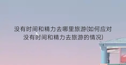没有时间和精力去哪里旅游(如何应对没有时间和精力去旅游的情况)