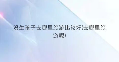 没生孩子去哪里旅游比较好(去哪里旅游呢)