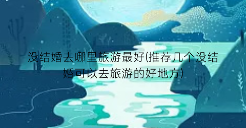 没结婚去哪里旅游最好(推荐几个没结婚可以去旅游的好地方)