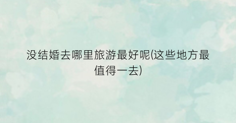没结婚去哪里旅游最好呢(这些地方最值得一去)