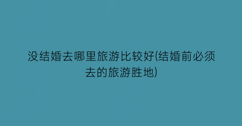 没结婚去哪里旅游比较好(结婚前必须去的旅游胜地)