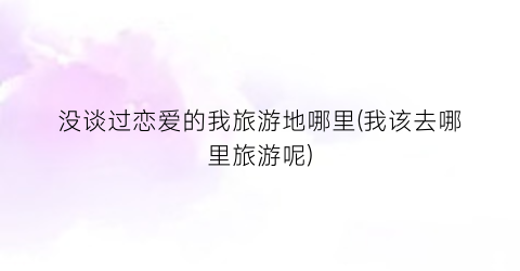 没谈过恋爱的我旅游地哪里(我该去哪里旅游呢)